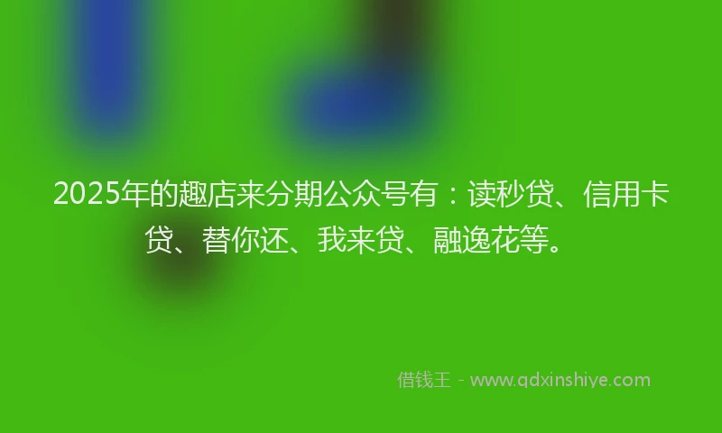 2025年的趣店来分期公众号有：读秒贷、信用卡贷、替你还、我来贷、融逸花等。
