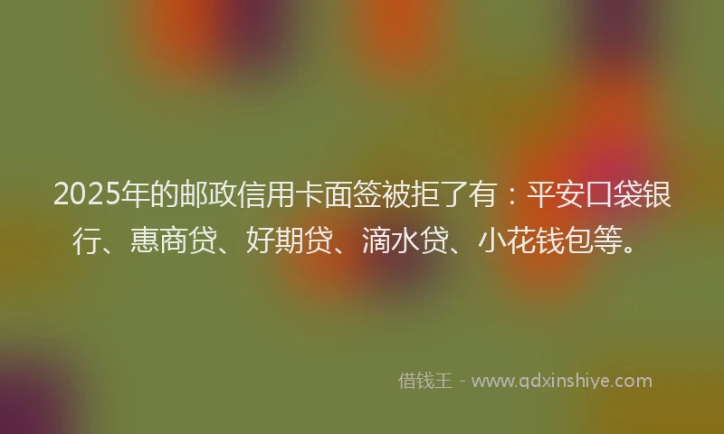 2025年的邮政信用卡面签被拒了有：平安口袋银行、惠商贷、好期贷、滴水贷、小花钱包等。