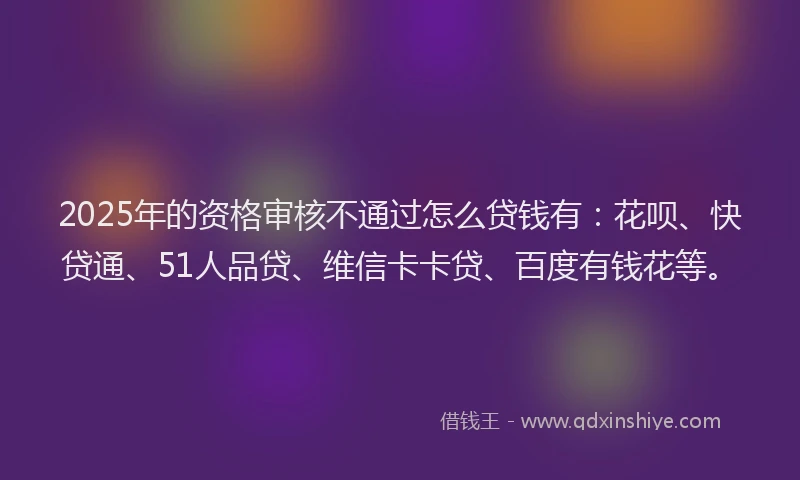 2025年的资格审核不通过怎么贷钱有：花呗、快贷通、51人品贷、维信卡卡贷、百度有钱花等。