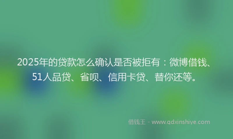 2025年的贷款怎么确认是否被拒有：微博借钱、51人品贷、省呗、信用卡贷、替你还等。