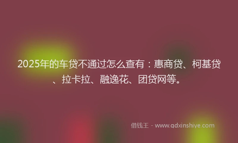 2025年的车贷不通过怎么查有：惠商贷、柯基贷、拉卡拉、融逸花、团贷网等。