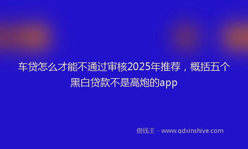 车贷怎么才能不通过审核2025年推荐，概括五个黑白贷款不是高炮的app