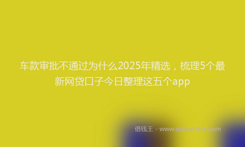 车款审批不通过为什么2025年精选，梳理5个最新网贷口子今日整理这五个app