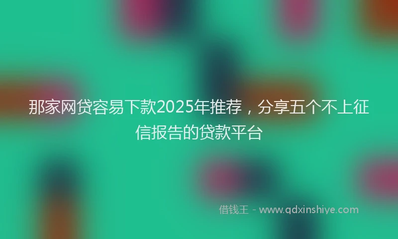 那家网贷容易下款2025年推荐，分享五个不上征信报告的贷款平台