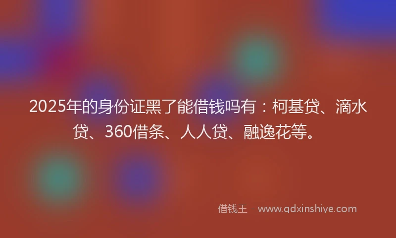 2025年的身份证黑了能借钱吗有：柯基贷、滴水贷、360借条、人人贷、融逸花等。