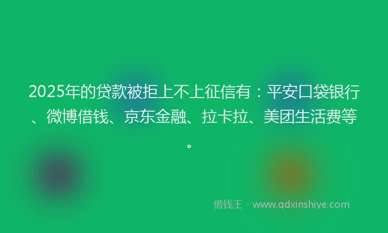 2025年的贷款被拒上不上征信有：平安口袋银行、微博借钱、京东金融、拉卡拉、美团生活费等。