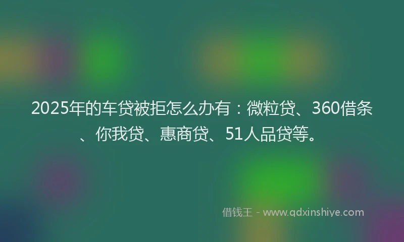 2025年的车贷被拒怎么办有：微粒贷、360借条、你我贷、惠商贷、51人品贷等。
