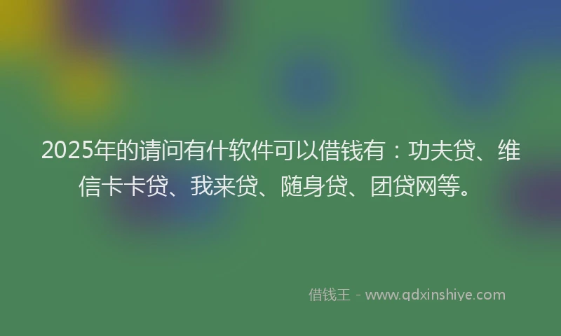 2025年的请问有什软件可以借钱有：功夫贷、维信卡卡贷、我来贷、随身贷、团贷网等。