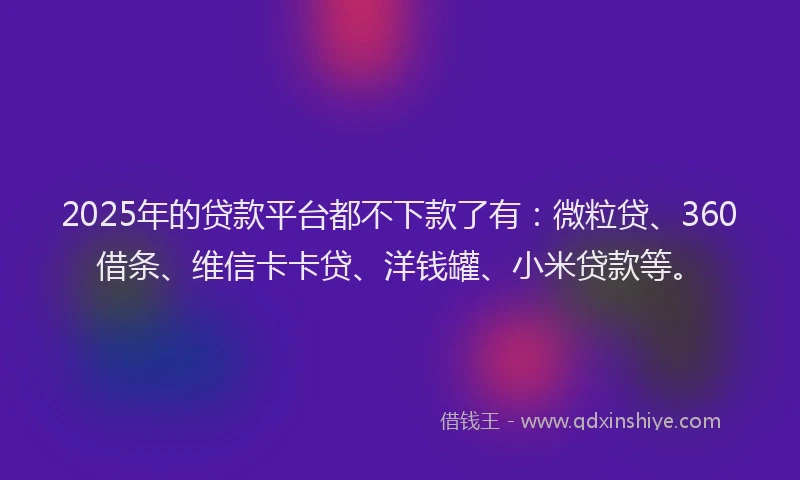 2025年的贷款平台都不下款了有：微粒贷、360借条、维信卡卡贷、洋钱罐、小米贷款等。