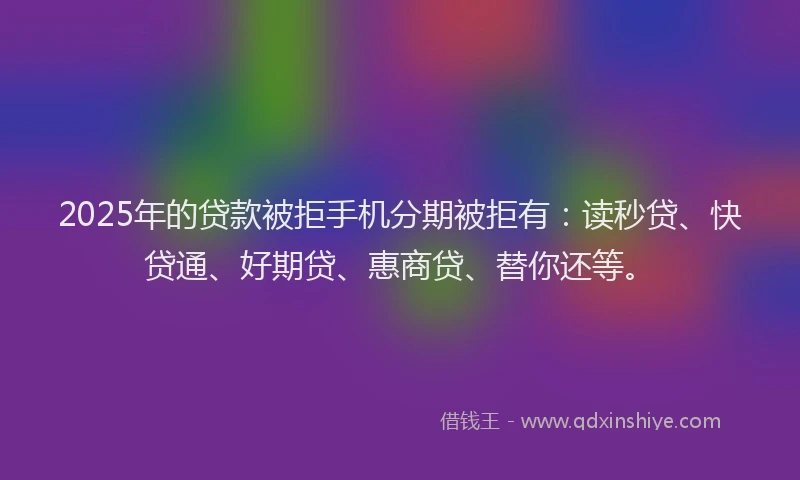 2025年的贷款被拒手机分期被拒有：读秒贷、快贷通、好期贷、惠商贷、替你还等。