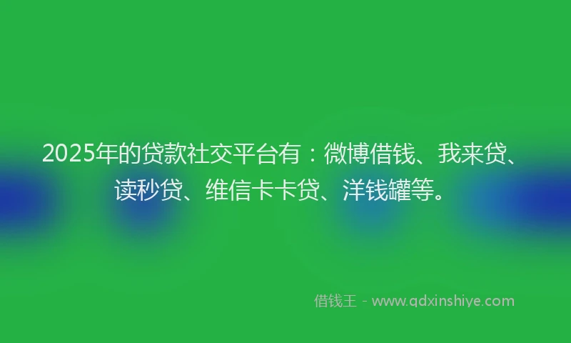 2025年的贷款社交平台有：微博借钱、我来贷、读秒贷、维信卡卡贷、洋钱罐等。