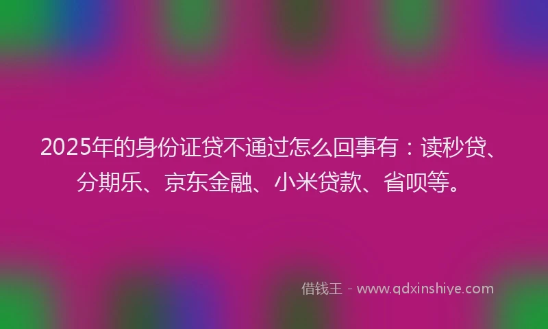 2025年的身份证贷不通过怎么回事有：读秒贷、分期乐、京东金融、小米贷款、省呗等。