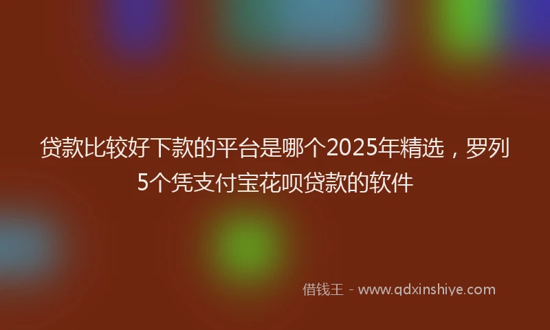 贷款比较好下款的平台是哪个2025年精选，罗列5个凭支付宝花呗贷款的软件