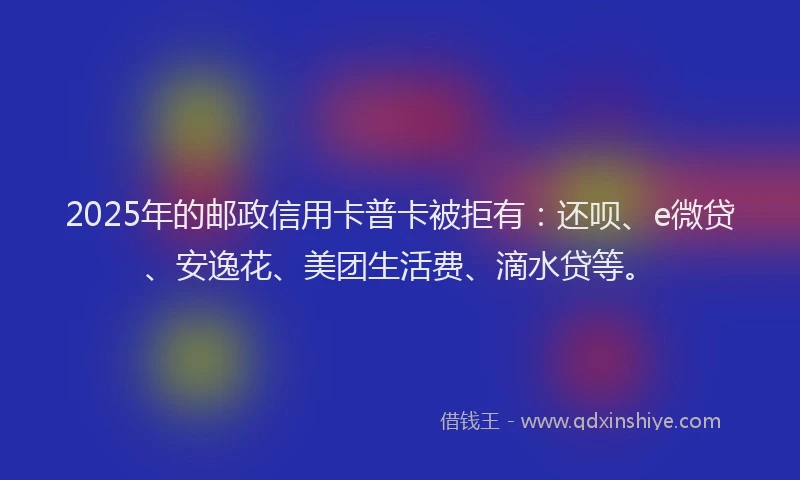 2025年的邮政信用卡普卡被拒有：还呗、e微贷、安逸花、美团生活费、滴水贷等。