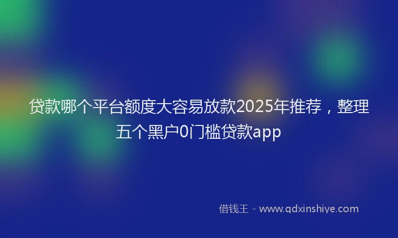 贷款哪个平台额度大容易放款2025年推荐，整理五个黑户0门槛贷款app