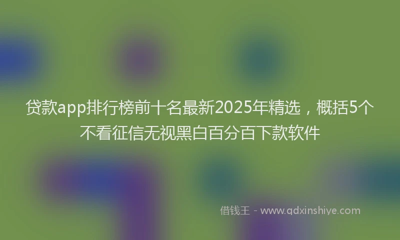 贷款app排行榜前十名最新2025年精选，概括5个不看征信无视黑白百分百下款软件