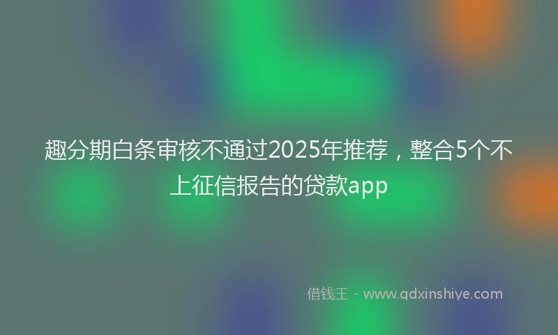趣分期白条审核不通过2025年推荐，整合5个不上征信报告的贷款app