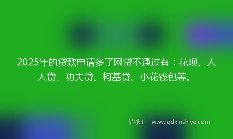 2025年的贷款申请多了网贷不通过有：花呗、人人贷、功夫贷、柯基贷、小花钱包等。