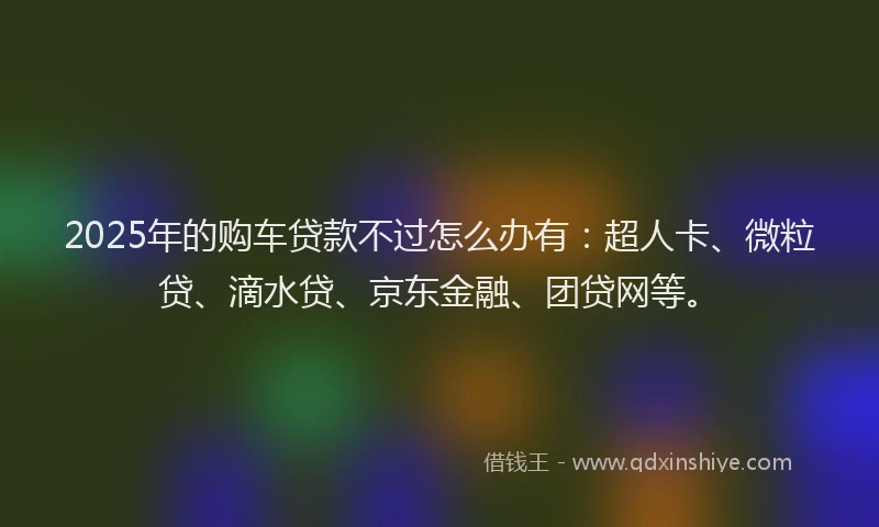 2025年的购车贷款不过怎么办有：超人卡、微粒贷、滴水贷、京东金融、团贷网等。