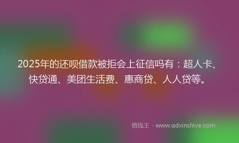 2025年的还呗借款被拒会上征信吗有：超人卡、快贷通、美团生活费、惠商贷、人人贷等。