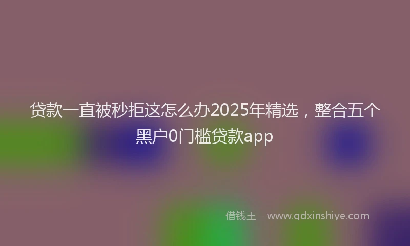 贷款一直被秒拒这怎么办2025年精选，整合五个黑户0门槛贷款app