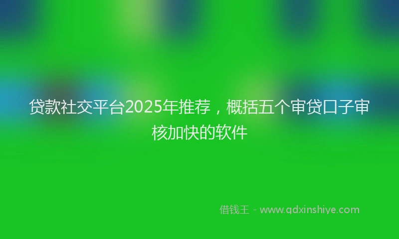 贷款社交平台2025年推荐，概括五个审贷口子审核加快的软件