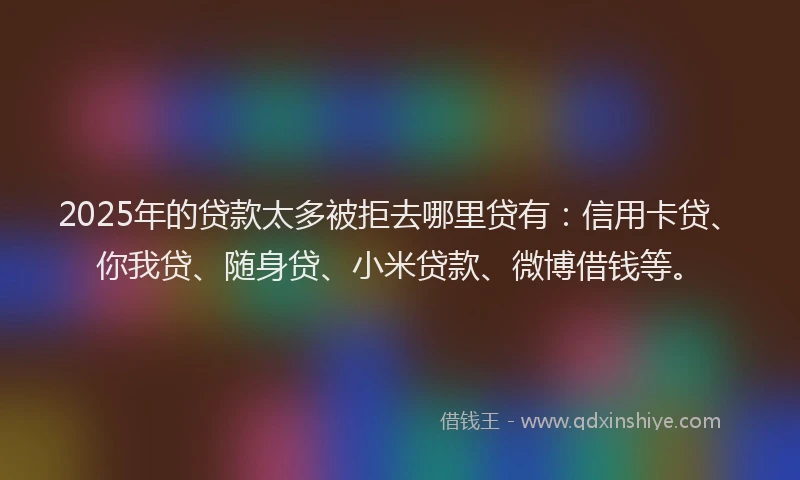 2025年的贷款太多被拒去哪里贷有：信用卡贷、你我贷、随身贷、小米贷款、微博借钱等。