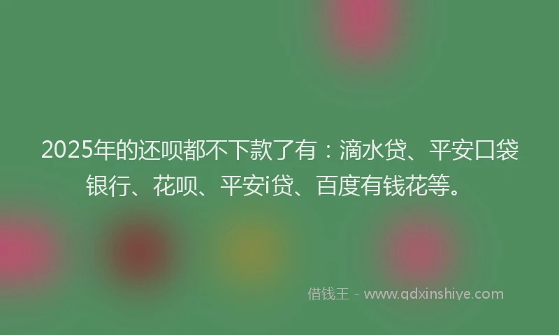2025年的还呗都不下款了有：滴水贷、平安口袋银行、花呗、平安i贷、百度有钱花等。
