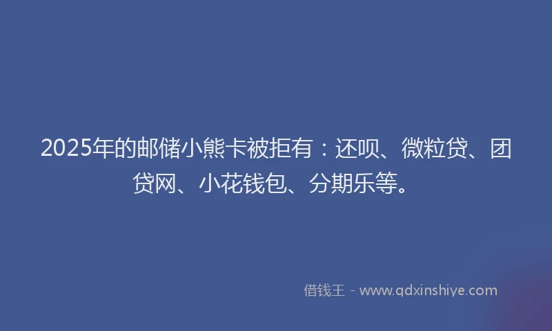 2025年的邮储小熊卡被拒有：还呗、微粒贷、团贷网、小花钱包、分期乐等。