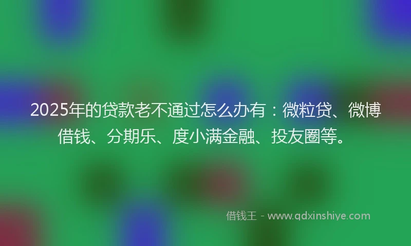 2025年的贷款老不通过怎么办有：微粒贷、微博借钱、分期乐、度小满金融、投友圈等。
