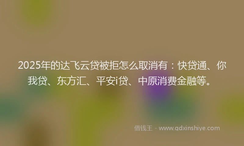 2025年的达飞云贷被拒怎么取消有：快贷通、你我贷、东方汇、平安i贷、中原消费金融等。