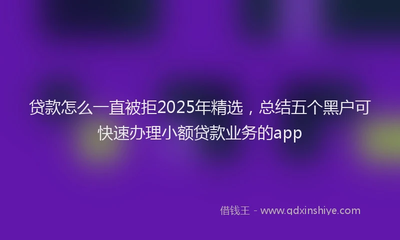 贷款怎么一直被拒2025年精选，总结五个黑户可快速办理小额贷款业务的app