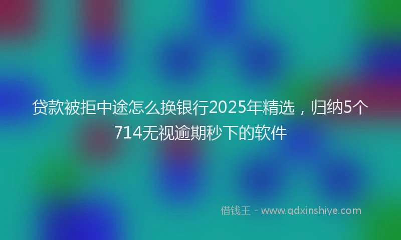 贷款被拒中途怎么换银行2025年精选，归纳5个714无视逾期秒下的软件
