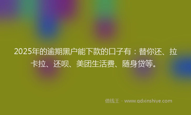 2025年的逾期黑户能下款的口子有：替你还、拉卡拉、还呗、美团生活费、随身贷等。