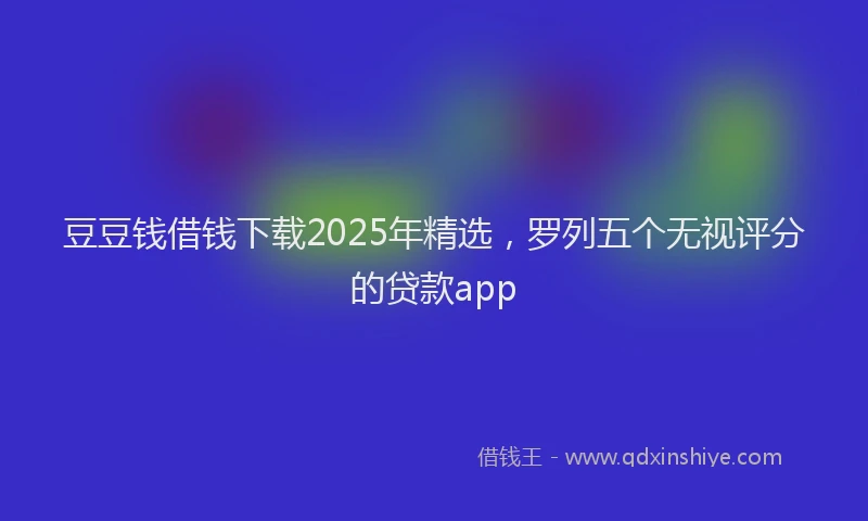 豆豆钱借钱下载2025年精选，罗列五个无视评分的贷款app