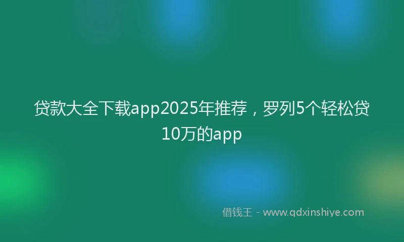贷款大全下载app2025年推荐，罗列5个轻松贷10万的app
