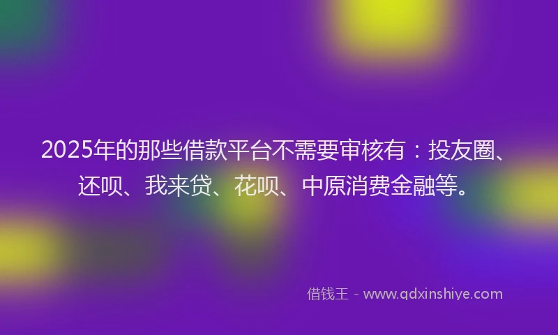 2025年的那些借款平台不需要审核有：投友圈、还呗、我来贷、花呗、中原消费金融等。