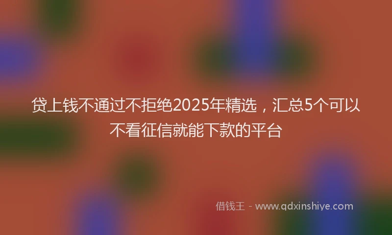 贷上钱不通过不拒绝2025年精选，汇总5个可以不看征信就能下款的平台