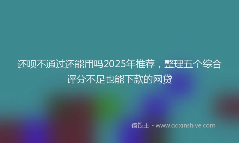 还呗不通过还能用吗2025年推荐，整理五个综合评分不足也能下款的网贷