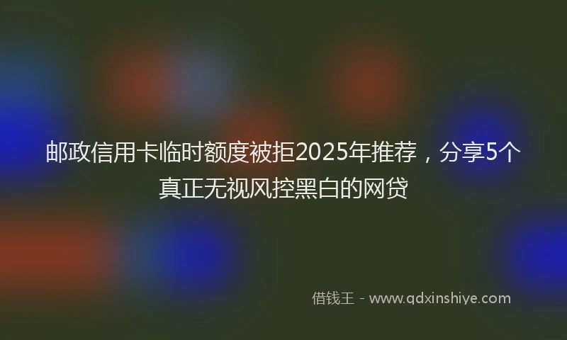 邮政信用卡临时额度被拒2025年推荐，分享5个真正无视风控黑白的网贷