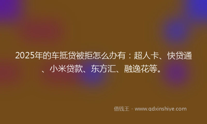 2025年的车抵贷被拒怎么办有：超人卡、快贷通、小米贷款、东方汇、融逸花等。