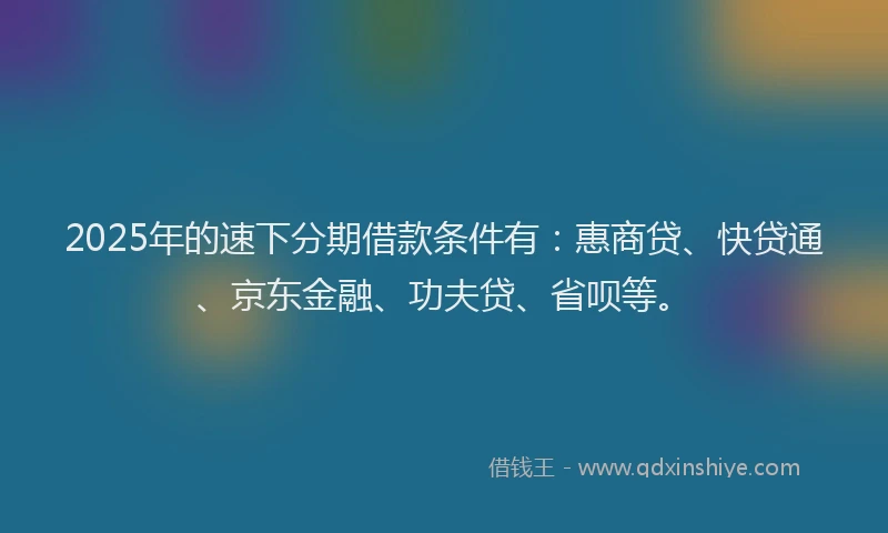 2025年的速下分期借款条件有：惠商贷、快贷通、京东金融、功夫贷、省呗等。