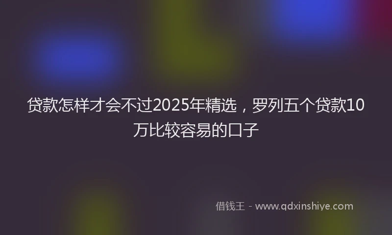 贷款怎样才会不过2025年精选，罗列五个贷款10万比较容易的口子