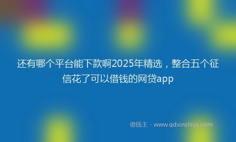 还有哪个平台能下款啊2025年精选，整合五个征信花了可以借钱的网贷app