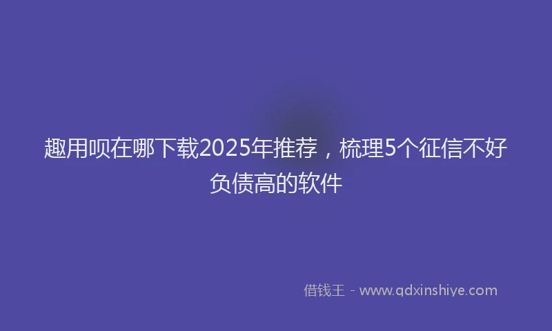 趣用呗在哪下载2025年推荐，梳理5个征信不好负债高的软件