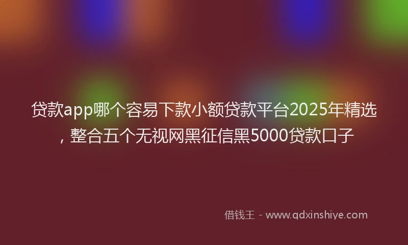 贷款app哪个容易下款小额贷款平台2025年精选，整合五个无视网黑征信黑5000贷款口子