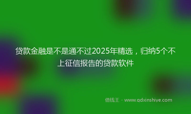 贷款金融是不是通不过2025年精选，归纳5个不上征信报告的贷款软件