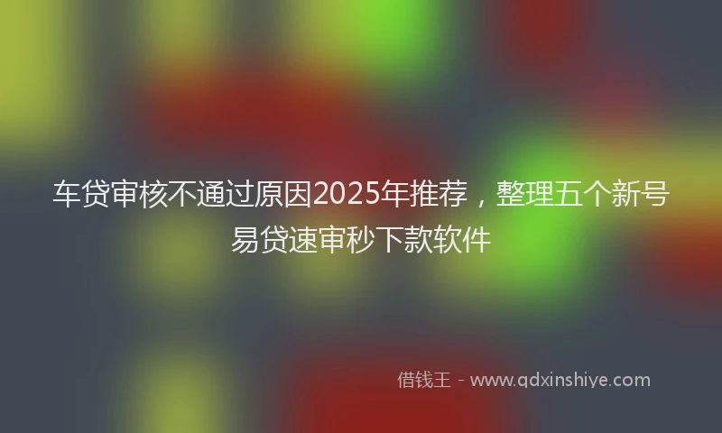 车贷审核不通过原因2025年推荐，整理五个新号易贷速审秒下款软件