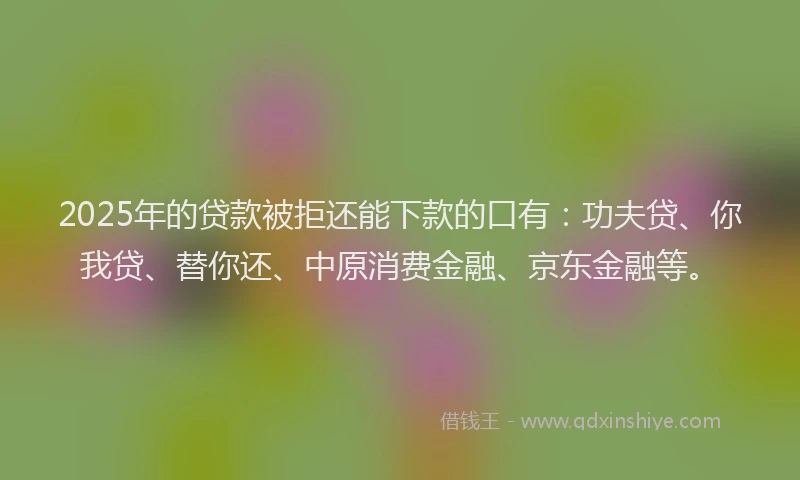 2025年的贷款被拒还能下款的口有：功夫贷、你我贷、替你还、中原消费金融、京东金融等。
