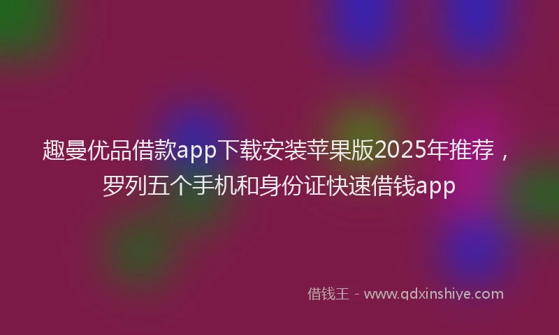 趣曼优品借款app下载安装苹果版2025年推荐，罗列五个手机和身份证快速借钱app